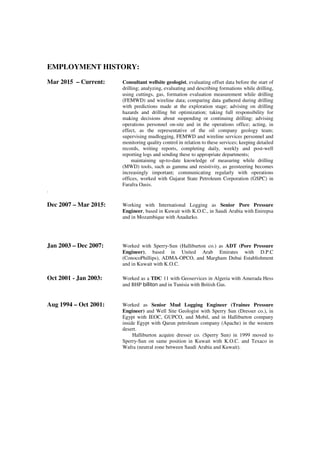 EMPLOYMENT HISTORY:
Mar 2015 – Current: Consultant wellsite geologist, evaluating offset data before the start of
drilling; analyzing, evaluating and describing formations while drilling,
using cuttings, gas, formation evaluation measurement while drilling
(FEMWD) and wireline data; comparing data gathered during drilling
with predictions made at the exploration stage; advising on drilling
hazards and drilling bit optimization; taking full responsibility for
making decisions about suspending or continuing drilling; advising
operations personnel on-site and in the operations office; acting, in
effect, as the representative of the oil company geology team;
supervising mudlogging, FEMWD and wireline services personnel and
monitoring quality control in relation to these services; keeping detailed
records, writing reports, completing daily, weekly and post-well
reporting logs and sending these to appropriate departments;
maintaining up-to-date knowledge of measuring while drilling
(MWD) tools, such as gamma and resistivity, as geosteering becomes
increasingly important; communicating regularly with operations
offices, worked with Gujarat State Petroleum Corporation (GSPC) in
Farafra Oasis.
.
Dec 2007 – Mar 2015: Working with International Logging as Senior Pore Pressure
Engineer, based in Kuwait with K.O.C., in Saudi Arabia with Enirepsa
and in Mozambique with Anadarko.
Jan 2003 – Dec 2007: Worked with Sperry-Sun (Halliburton co.) as ADT (Pore Pressure
Engineer), based in United Arab Emirates with D.P.C
(ConocoPhillips), ADMA-OPCO, and Margham Dubai Establishment
and in Kuwait with K.O.C.
Oct 2001 - Jan 2003: Worked as a TDC 11 with Geoservices in Algeria with Amerada Hess
and BHP billiton and in Tunisia with British Gas.
Aug 1994 – Oct 2001: Worked as Senior Mud Logging Engineer (Trainee Pressure
Engineer) and Well Site Geologist with Sperry Sun (Dresser co.), in
Egypt with IEOC, GUPCO, and Mobil, and in Halliburton company
inside Egypt with Qarun petroleum company (Apache) in the western
desert.
Halliburton acquire dresser co. (Sperry Sun) in 1999 moved to
Sperry-Sun on same position in Kuwait with K.O.C. and Texaco in
Wafra (neutral zone between Saudi Arabia and Kuwait).
 