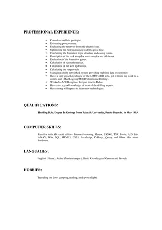 PROFESSIONAL EXPERIENCE:
• Consultant wellsite geologist.
• Estimating pore pressure.
• Evaluating the reservoir from the electric logs.
• Optimizing the best hydraulics to drill a good hole.
• Confirming the formation tops, structure and casing points.
• Description of the rock samples, core samples and oil shows.
• Evaluation of the formation gases.
• Calculation of rig mathematics.
• Calculation of the well hydraulics.
• Calculating the surge/swab.
• Managing a fully networked system providing real time data to customer.
• Have a very good knowledge of the L/MWD/DD jobs, got it from my work in a
combo unit (Mud Logging/MWD/Directional Drilling).
• Worked as MWD engineer for part time in Dubai.
• Have a very good knowledge of most of the drilling aspects.
• Have strong willingness to learn new technologies.
QUALIFICATIONS:
Holding B.Sc. Degree In Geology from Zakazik University, Benha Branch, in May 1993.
COMPUTER SKILLS:
Familiar with Microsoft utilities, Internet browsing, Mentor, LS2000, TSX, Insite, ALS, Iris,
ANAX, Wits, SQL, HTML5, CSS3, JavaScript, C-Sharp, jQuery, and Have Idea about
hardware.
LANGUAGES:
English (Fluent), Arabic (Mother tongue), Basic Knowledge of German and French.
HOBBIES:
Traveling out door, camping, reading, and sports (light).
 