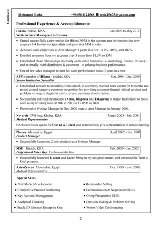 Continued

              Mohamed Reda                              +966504122568          reda25675@yahoo.com

             Professional Experience & Accomplishments:
             Hikma Jeddah, KSA.                                                        Jan 2009 to May 2012
             Western Area Manager- Institutions
                Started successfully a new market for Hikma/APM in the western area institutions that now
                employs 3-4 Institution Specialists and generates $3M in sales
                Achieved sales objectives as Area Manager 3 years in a row: 112%, 108%, and 107%.
                Doubled revenues from my accounts over 3 years from $1.5M to $3M.
                Established close relationships internally -with other functions (i.e. marketing, finance, Private) -
                and externally -with distributors & customers- to enhance business performance.
                One of few sales managers to earn full sales performance bonus 3 years in a row.
             APM (member of Hikma) Jeddah, KSA                                          Mar. 2004 -Dec. 2008
             Senior Institution Specialist
                Established account relationships from scratch in a territory that had been vacant for 6 months and
                turned around negative customer perceptions by providing customer-focused ethical services and
                problem solving strategies to totally reverse customer dissatisfaction.
                Successfully enlisted my products (Actos, Blopress and Takepron) in major Institutions to boost
                sales in my territory from $120K in 2003 to $1.05M in 2008
                Promoted to Product Manager in Dec. 2008 then to Area Manager in January 2009.

             Novartis CVS line, Khobar, KSA.                                          March 2003 - Feb. 2004
             Medical Representative
              Achieved Sales quota for Diovan & Lescol and nominated to give a presentation in annual meeting.

             Pharco Alexandria, Egypt.                                                 April 2002 - Feb. 2003
             Product Manager
                Successfully Launched 2 new products-as a Product Manager.

             MSD Riyadh, KSA.                                                          Feb. 2000 - Jan. 2002
             Professional Sales Rep. Cardiovascular line
                Successfully launched Hyzaar and Zocor 40mg in my assigned centers, and executed the Treat to
                Goal program.
             AstraZeneca Alexandria, Egypt.                                            Dec. 1998 – Jan. 2000
             Medical Representative

              Special Skills:
            ● New Market development                               ● Relationship Selling
            ● Competitive Product Positioning                      ● Communication & Negotiation Skills
            ● Key Account Management                               ● Group Presentation Skills
            ● Analytical Thinking                                  ● Decision Making & Problem Solving
            ● Oracle JD Edwards Enterprise One                     ● Webex Video Conferencing


                                                               2
 