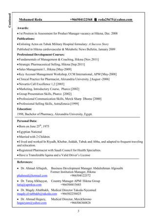 Continued


             Mohamed Reda                            +966504122568         reda25675@yahoo.com

            Awards:
             1st Position in Assessment for Product Manager vacancy at Hikma, Dec. 2008
            Publications:
             Enlisting Actos on Tabuk Military Hospital formulary: A Success Story
            Published in Hikma cardiovascular & Metabolic News Bulletin, January 2009
            Professional Development Courses:
             Fundamentals of Management & Coaching, Hikma [Nov.2011]
             Strategic Pharmaceutical Selling, Hikma [Sep.2011]
             Sales Management I , Hikma [May-2009]
             Key Account Management Workshop, CCM International, APM [May-2008]
             Clinical Practice for Pharmacist, Alexandria University, [August -2006]
             Novartis Call Excellence 1,2 [2003]
             Marketing, Introductory Course, Pharco [2002]
             Group Presentation Skills, Pharco [2002]
             Professional Communication Skills, Merck Sharp Dhome [2000]
             Professional Selling Skills, AstraZeneca [1999]
            Education:
            1998, Bachelor of Pharmacy, Alexandria University, Egypt.

            Personal Data:
             Born on June 25th, 1975
             Egyptian National
             Married with 2 Children.
             I lived and worked In Riyadh, Khobar, Jeddah, Tabuk and Abha, and adapted to frequent traveling
            and relocation.
             Registered Pharmacist with Saudi Council for Health Specialties.
             Have a Transferable Iqama and a Valid Driver’s License

            References:
              Dr. Ahmad Alfaqieh,       Business Development Manager Abdulrehman Algosaibi
                                        Former Institution Manager, Hikma
            phahmed@hotmail.com                         +966504122572
               Dr. Tareq Alkhayyat,     Country Manager APM/ Hikma Group
            tariq@apmksa.com                  +966504415683
              Dr. Magdy Altabbakh, Medical Director Takeda-Nycomed
            magdy.el-tabbakh@takeda.com +966502256025
              Dr. Ahmad Hegazy,         Medical Director, MerckSerono
            hegazyam@yahoo.com                        +966506360828

                                                           3
 