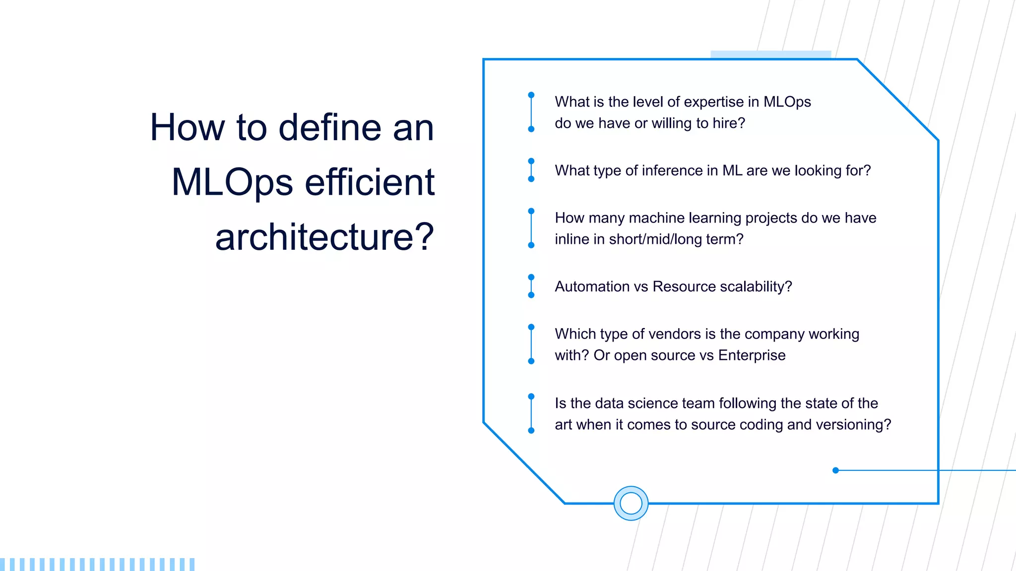 How to define an
MLOps efficient
architecture?
What is the level of expertise in MLOps
do we have or willing to hire?
What type of inference in ML are we looking for?
How many machine learning projects do we have
inline in short/mid/long term?
Automation vs Resource scalability?
Which type of vendors is the company working
with? Or open source vs Enterprise
Is the data science team following the state of the
art when it comes to source coding and versioning?
 