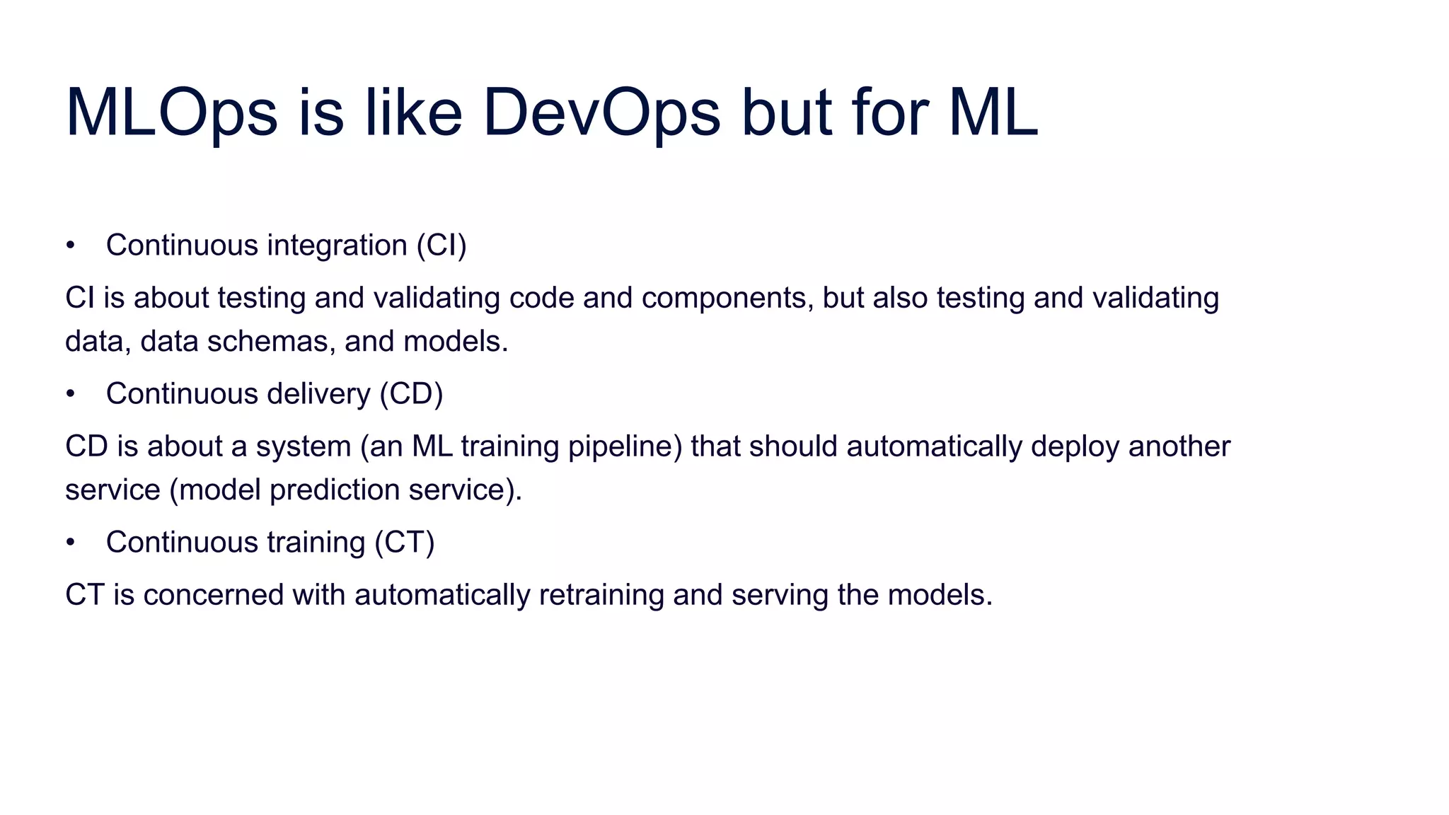 MLOps is like DevOps but for ML
• Continuous integration (CI)
CI is about testing and validating code and components, but also testing and validating
data, data schemas, and models.
• Continuous delivery (CD)
CD is about a system (an ML training pipeline) that should automatically deploy another
service (model prediction service).
• Continuous training (CT)
CT is concerned with automatically retraining and serving the models.
 