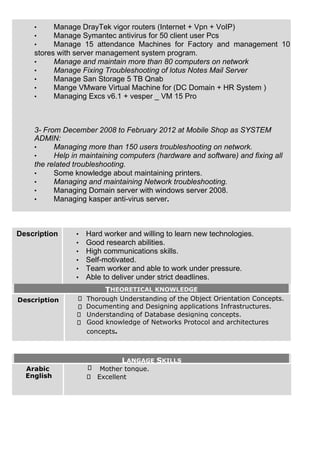 • Manage DrayTek vigor routers (Internet + Vpn + VoIP)
• Manage Symantec antivirus for 50 client user Pcs
• Manage 15 attendance Machines for Factory and management 10
stores with server management system program.
• Manage and maintain more than 80 computers on network
• Manage Fixing Troubleshooting of lotus Notes Mail Server
• Manage San Storage 5 TB Qnab
• Mange VMware Virtual Machine for (DC Domain + HR System )
• Managing Excs v6.1 + vesper _ VM 15 Pro
3- From December 2008 to February 2012 at Mobile Shop as SYSTEM
ADMIN:
• Managing more than 150 users troubleshooting on network.
• Help in maintaining computers (hardware and software) and fixing all
the related troubleshooting.
• Some knowledge about maintaining printers.
• Managing and maintaining Network troubleshooting.
• Managing Domain server with windows server 2008.
• Managing kasper anti-virus server.
Description • Hard worker and willing to learn new technologies.
• Good research abilities.
• High communications skills.
• Self-motivated.
• Team worker and able to work under pressure.
• Able to deliver under strict deadlines.
THEORETICAL KNOWLEDGE
Description Thorough Understanding of the Object Orientation Concepts.
Documenting and Designing applications Infrastructures.
Understanding of Database designing concepts.
Good knowledge of Networks Protocol and architectures
concepts.
LANGAGE SKILLS
Arabic
English
Mother tongue.
Excellent
 