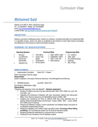 Curriculum Vitae

Mohamed Said
Address: 8 at 1006 St., Miami, Alexandria, Egypt.
Tel: +20 35260930 -- Mobile: +20 109 2950695
Email: eng.mohamedsaid2006@gmail.com
LinkedIn profile: http://eg.linkedin.com/pub/mohamed-said/17/a83/a38

OBJECTIVE

Seeking a permanent challenging position matches my ambitious, motivated personality and interpersonal skills
in a reputable company, where I can utilize my qualifications with ambitions to reach higher levels of knowledge
and willingness to work abroad as a telecommunications engineer.

SUMMARY OF QUALIFICATIONS

    Operating Systems                          Technical Skills                       Programming Skills
     Windows                    ATM, MPLS                  GSM / GPRS / SS#7           C++ ,CGDC,C
     Linux(Red-hat,             Oracle Toad ,              CDMA2000 / UMTS             J2SE ,J2EE
      Ubunto and                  MySql                      VOIP, H.323 ,SIP            Unix (Shell Scripting)
      OpenSUSE)                  CCNA,MCSE                  NGN networks                Assembly
     UNIX(HP-UX)                HP-UX Admin1                                            SQL, PLSQL



EMPLOYMENT
1. Implementation Consultant           March 2011 – Present
Wedo Technologies, Nile City -Egypt
Responsibility:
Solution integration in the areas of Revenue Assurance, Fraud Management and Roaming

2. OSS/BSS Engineer                  July 2009 – March 2011
Giza Systems, Mohandessin -Egypt
Responsibility:
“Operating and maintaining “Intec Inter-MediatE” – Mediation Application”
     Handling TE different services (Free Net, National traffic, GSM, VOIP, CDMA, IN, Local, Toll-
         Free traffic...etc)
     Integrating and Interfacing of Mediation with other downstream Systems like Interconnect
         Billing, Fraud, Revenue Assurance and Retail Billing Systems (NSBS , IRB)
     Designing and maintaining the Plans for different traffic files format generated from TE
         switches (Siemens-Alcatel-Nortel-Lucent-Ericsson- Huawei CDMA– NEC – Lucent CDMA-
         ZTE CDMA-Cisco IP switches)
     Preparing the Mediation Analysis, function specification and Detailed Design documents for
         any Mediation Implementation Project
     Interfacing of Mediation with Telecom Egypt new billing system (Convergys Infinys Rating
         and Billing), TE Fraud Detection System and TE Revenue Assurance System
     Designing professional presentations to customers about our solutions
     Preparing the User Acceptance Test for Mediation projects

                           Mobile: +20 12 1539064 | E-Mail:eng.mohamedsaid2006@gmail.com
                                                  1of 3                          Last updated: Jan, 2011
 