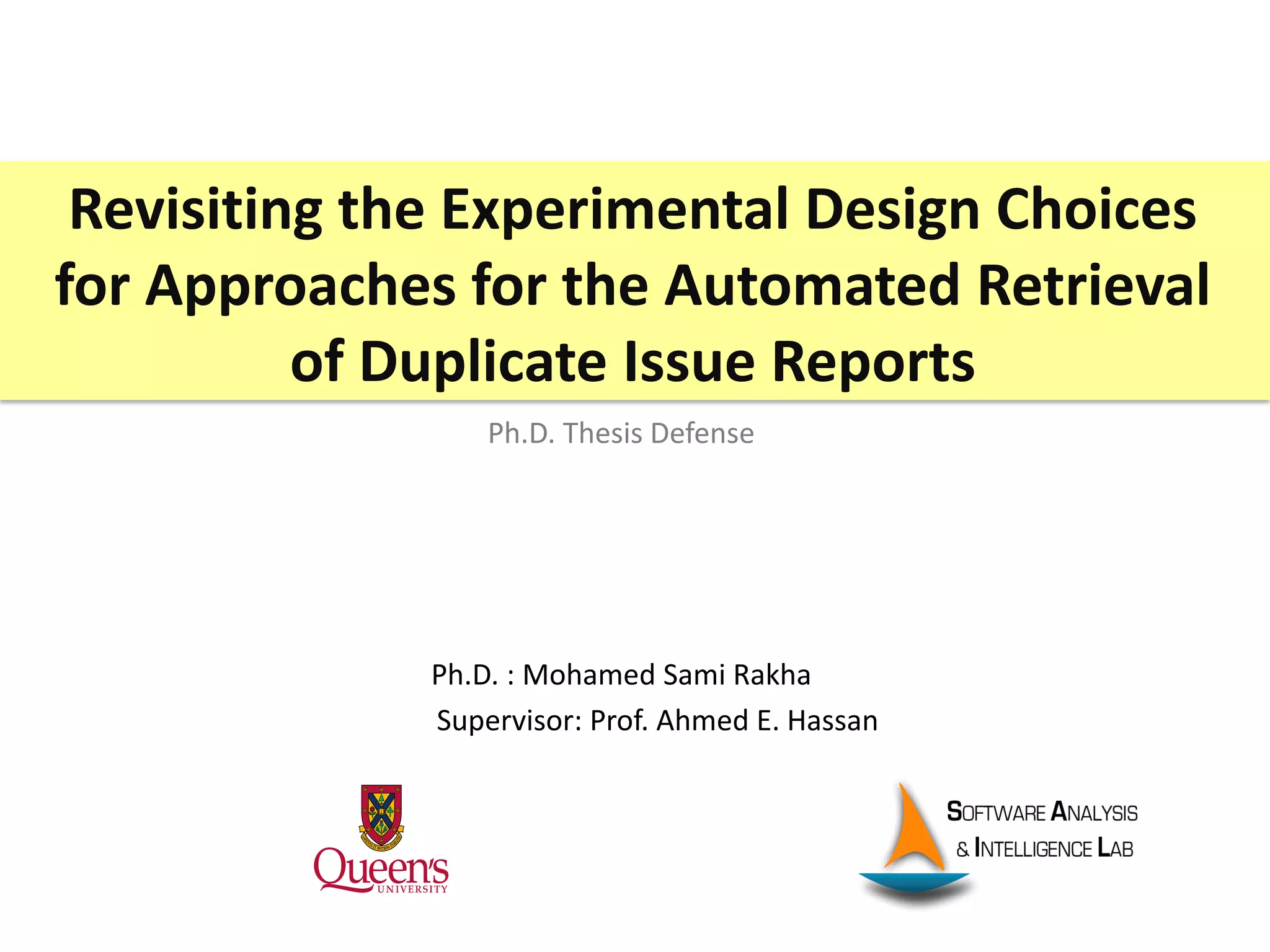 Revisiting the Experimental Design Choices
for Approaches for the Automated Retrieval
of Duplicate Issue Reports
Ph.D. : Mohamed Sami Rakha
Supervisor: Prof. Ahmed E. Hassan
Ph.D. Thesis Defense
 