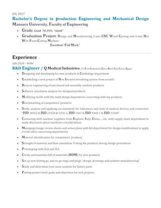 JUL 2017
Bachelor’s Degree in production Engineering and Mechanical Design
Mansura University, Faculty of Engineering
• Grade: Good 70.39% “ninth”
• Graduation Project: Design and Manufacturing 3-axis CNC Wood Carving and 4-axis Hot
Wire Foam Cutting Machine
Excellent “Full Mark”
Experience
JAN 2020 – NOW
R&D Engineer / Q Medical Industries, 25, First Industrial Zone, Badr City Cairo, Egypt
• Designing and developing for new products in Cardiology department
• Establishing a new project of Non-Invasive breathing system from scratch
• Reverse engineering of purchased sub assembly outdoor products
• Software simulation analysis for designed products
• Modifying molds with the mold design department concerning with my products
• Benchmarking of competitors’ products
• Study, analyze and applying iso standards for tolerances and tests of medical devices and connectors
“ISO 18562 & ISO 23328 & 5356-1, ISO 5367 & ISO 9360-1 & ISO 23328”
• Contacting with machine suppliers from England, Italy, China…, etc. with supply chain department to
make discussion about machines considerations.
• Managing change review sheets and action plans with RA department for design modifications to apply
it with other concerning departments
• Material identification for competitors’ products
• Strength of material and flow simulation Testing the products during design procedures
• Prototyping with SLA and SLS
• Create and maintain bill of materials (BOM) for new products
• Set up new testing go, and no go rings and plugs “design, drawings and outdoor manufacturing”
• Study and determine root cause analysis for failure parts
• Putting project brief, goals and objectives for new projects
 