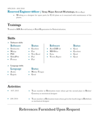 APR 2018 – AUG 2018
Reserved Engineer officer / Army Major Aircraft Workshops, Helwan,Egypt
• Working as a designer for spare parts for C130 plane as it concerned with maintenance of the
planes.
Trainings
Trained in AOI Aircraft factory of Arab Organization for Industrialization.
Skills
➢ Software skills
Software Status Software Status
• Solidworks • Excellent • AutoCAD 2d • Good
• Matlap • Fair • MS Office • Excellent
• PLC • Very Good • Catia • Good
• SimaPro • Fair • Vectric Aspire • Good
• Proteus • Fair
➢ Language skills
Language Status
• Arabic • Mother Tongue
• English • Good
Activities
• OCT. 2015 • Team member at Robonation team whose get the second place in Robots’
Cemetery as mechanical designer
• JAN. 2016 • Team member at Robonation team whose get in the fourth stage in Battlebots
as mechanical designer
References Furnished Upon Request
 