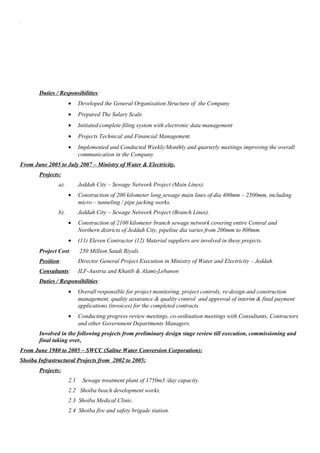 .
Duties / Responsibilities:
• Developed the General Organization Structure of the Company
• Prepared The Salary Scale
• Initiated complete filing system with electronic data management
• Projects Technical and Financial Management.
• Implemented and Conducted Weekly/Monthly and quarterly meetings improving the overall
communication in the Company
From June 2005 to July 2007 – Ministry of Water & Electricity.
Projects:
a). Jeddah City – Sewage Network Project (Main Lines):
• Construction of 200 kilometer long sewage main lines of dia 400mm – 2500mm, including
micro – tunneling / pipe jacking works.
b). Jeddah City – Sewage Network Project (Branch Lines).
• Construction of 2100 kilometer branch sewage network covering entire Central and
Northern districts of Jeddah City, pipeline dia varies from 200mm to 800mm.
• (11) Eleven Contractor (12) Material suppliers are involved in these projects.
Project Cost: 250 Million Saudi Riyals.
Position: Director General Project Execution in Ministry of Water and Electricity – Jeddah.
Consultants: ILF-Austria and Khatib & Alami-Lebanon
Duties / Responsibilities:
• Overall responsible for project monitoring, project controls, re-design and construction
management, quality assurance & quality control and approval of interim & final payment
applications (invoices) for the completed contracts.
• Conducting progress review meetings, co-ordination meetings with Consultants, Contractors
and other Government Departments Managers.
Involved in the following projects from preliminary design stage review till execution, commissioning and
final taking over.
From June 1980 to 2005 – SWCC (Saline Water Conversion Corporation):
Shoiba Infrastructural Projects from 2002 to 2005:
Projects:
2.1 Sewage treatment plant of 1750m3 /day capacity.
2.2 Shoiba beach development works.
2.3 Shoiba Medical Clinic.
2.4 Shoiba fire and safety brigade station.
 
