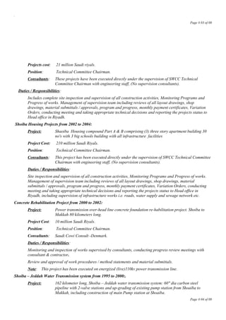 .
Page # 03 of 08
Projects cost: 21 million Saudi riyals.
Position: Technical Committee Chairman.
Consultants: These projects have been executed directly under the supervision of SWCC Technical
Committee Chairman with engineering staff, (No supervision consultants).
Duties / Responsibilities:
Includes complete site inspection and supervision of all construction activities, Monitoring Programs and
Progress of works. Management of supervision team including reviews of all layout drawings, shop
drawings, material submittals / approvals, program and progress, monthly payment certificates, Variation
Orders, conducting meeting and taking appropriate technical decisions and reporting the projects status to
Head office in Riyadh.
Shoiba Housing Projects from 2002 to 2004:
Project: Shaoiba Housing compound Part A & B comprising (3) three story apartment building 30
no's with 3 big schools building with all infrastructure facilities
Project Cost: 210 million Saudi Riyals.
Position: Technical Committee Chairman.
Consultants: This project has been executed directly under the supervision of SWCC Technical Committee
Chairman with engineering staff, (No supervision consultants).
Duties / Responsibilities:
Site inspection and supervision of all construction activities, Monitoring Programs and Progress of works.
Management of supervision team including reviews of all layout drawings, shop drawings, material
submittals / approvals, program and progress, monthly payment certificates, Variation Orders, conducting
meeting and taking appropriate technical decisions and reporting the projects status to Head office in
Riyadh, including supervision of infrastructure works i.e. roads, water supply and sewage network etc.
Concrete Rehabilitation Project from 2000 to 2002:
Project: Power transmission over-head line concrete foundation re-habilitation project. Shoiba to
Makkah 80 kilometers long.
Project Cost: 10 million Saudi Riyals.
Position: Technical Committee Chairman.
Consultants: Saudi Cowi Consult -Denmark.
Duties / Responsibilities:
Monitoring and inspection of works supervised by consultants, conducting progress review meetings with
consultant & contractor.
Review and approval of work procedures / method statements and material submittals.
Note: This project has been executed on energized (live)110kv power transmission line.
Shoiba – Jeddah Water Transmission system from 1995 to 2000:.
Project: 162 kilometer long, Shoiba – Jeddah water transmission system: 60" dia carbon steel
pipeline with 2-valve stations and up-grading of existing pump station from Shoaiba to
Makkah, including construction of main Pump station at Shoaiba.
Page # 04 of 08
 