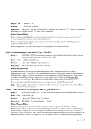 .
Project Cost: 1.00 billion USD.
Position: Construction Manager.
Consultants: This project has been executed directly under the supervision of SWCC Technical Committee
Chairman with engineering staff, (No supervision consultants).
Duties / Responsibilities:
To assist chairman in all pipeline project construction activities, monitoring programs and progress of
works, management of site supervision team of engineers.
Review and approval of pumping stations layout, construction drawings, material submittals, payment
certificates and variation order.
Conducting progress & technical meetings and taking appropriate technical decision.
Shoiba Desalination and power plant, Phase-II from 1992 to 1995:
Project: 100 MGD / 500 MW Desalination and power plant, including fuel oil un-loading jetty and
other associated heavy marine engineering works.
Project Cost: 3.4 Billion Saudi Riyals.
Position: Head of Civil Engineering Department.
Consultants: EWBANK Price Water & Power Ltd.- U.K.
Duties / Responsibilities:
Involved in all inspection & construction management activities, supervision of all civil works of
Desalination & Power Plant and its associated buildings, structures and marine works. i.e construction of
150 meter high chimneys, massive concreting of turbine foundations, boiler foundations, sea water intake
structures. 6x144,000 cubic meter water storage tanks, multi storied control room building and all
infrastructure works of power & Desalination Plants including oil un-loading jetty of 100,000 DWT.
Review and approval soil investigation reports, soil improvements methods & its approval.
Note: After completion of major civil works promoted as construction manager for Shoiba-Jeddah Water
Transmission system project.
Madina - Yanbu Desalination and power plants - Phase-II from 1991 to 1992:
Project: 60 million gallon per day / 164 MW desalination and power plant Madina-Yanbu Phase-II.
Project Cost: 700 Million US$.
Position: Head of Civil Engineering Department.
Consultants: The Kuljian Consulting Engineers – U.S.A.
Duties / Responsibilities:
Involved in all inspection & construction management activities, supervision of all civil works of
Desalination & Power Plant and its associated buildings, structures and marine works. i.e construction of
150 meter high chimneys, massive concreting of turbine foundations, boiler foundations, sea water intake
structures. water storage tanks, multi storied control room building and all infrastructure works of power &
Desalination Plants. Review and approval of soil investigation reports, soil improvements procedures etc.
Page # 05 of 08
 