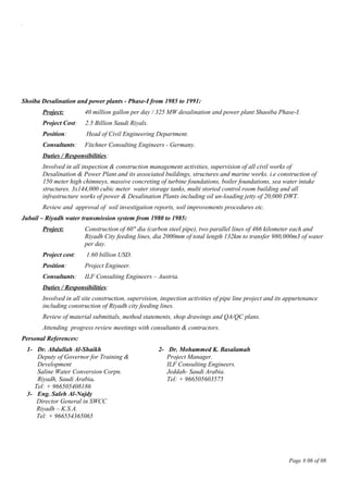 .
Shoiba Desalination and power plants - Phase-I from 1985 to 1991:
Project: 40 million gallon per day / 325 MW desalination and power plant Shaoiba Phase-I.
Project Cost: 2.5 Billion Saudi Riyals.
Position: Head of Civil Engineering Department.
Consultants: Fitchner Consulting Engineers - Germany.
Duties / Responsibilities:
Involved in all inspection & construction management activities, supervision of all civil works of
Desalination & Power Plant and its associated buildings, structures and marine works. i.e construction of
150 meter high chimneys, massive concreting of turbine foundations, boiler foundations, sea water intake
structures. 3x144,000 cubic meter water storage tanks, multi storied control room building and all
infrastructure works of power & Desalination Plants including oil un-loading jetty of 20,000 DWT.
Review and approval of soil investigation reports, soil improvements procedures etc.
Jubail – Riyadh water transmission system from 1980 to 1985:
Project: Construction of 60" dia (carbon steel pipe), two parallel lines of 466 kilometer each and
Riyadh City feeding lines, dia 2000mm of total length 132km to transfer 980,000m3 of water
per day.
Project cost: 1.60 billion USD.
Position: Project Engineer.
Consultants: ILF Consulting Engineers – Austria.
Duties / Responsibilities:
Involved in all site construction, supervision, inspection activities of pipe line project and its appurtenance
including construction of Riyadh city feeding lines.
Review of material submittals, method statements, shop drawings and QA/QC plans.
Attending progress review meetings with consultants & contractors.
Personal References:
1- Dr. Abdullah Al-Shaikh
Deputy of Governor for Training &
Development
Saline Water Conversion Corpn.
Riyadh, Saudi Arabia.
Tel: + 966505408186
2- Dr. Mohammed K. Basalamah
Project Manager.
ILF Consulting Engineers.
Jeddah- Saudi Arabia.
Tel: + 966505603575
3- Eng. Saleh Al-Najdy
Director General in SWCC
Riyadh – K.S.A.
Tel: + 966554365065
Page # 06 of 08
 