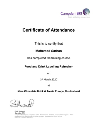 Certificate of Attendance
This is to certify that
Mohamed Sarhan
has completed the training course
Food and Drink Labelling Refresher
on
3rd
March 2020
at
Mars Chocolate Drink & Treats Europe, Maidenhead
Chris Huscroft
Campden BRI
Campden BRI (Chipping Campden) Limited. Registered No. 3836922. Incorporated in England & Wales
Registered Office: Station Road, Chipping Campden, Gloucestershire. GL55 6LD UK
Part of the Campden BRI Group
 