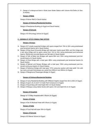 F- Design of underground tank in Wadi Jizan Water Station with Volume 40x70x6m (In Sau-
di Arabia)
- Design of Malls
Design of Adnan Mall (In Saudi Arabia)
- Design of Ordinary/Residential Building
Design of Residential Building (In Egypt and Saudi Arabia)
- Design of Schools
Design of El Shourbagy School (In Egypt)
C - DESIGN AT ATCO CONSULTING OFFICE
- Design of Bridges
A- Design of 21 simply supported bridges with spans ranged from 19m to 32m using prestressed
post tensioned beams (all in Saudi Arabia)
B- Design of King Saud University Bridge with total span nearly equal 300m and this bridge was
a two story bridge and its spans varied from 12m to 33m using prestressed post tensioned
beams, Reinforced concrete Beams and flat slab (In Saudi Arabia)
C- Design of Hafr al Baten two Bridges with spans 80m and 100m using prestressed post ten-
sioned beams (In Saudi Arabia)
D- Design of Ehsa Bridge with a total span 480m using prestressed post tensioned beams (In
Saudi Arabia)
E- Design of Batinah and Dareen Bridges with a total span 100m using prestressed post ten-
sioned continuous beams (In Saudi Arabia)
F- Design of Dahshour Bridge with total span 127m using box section with total width 12m with
two vents and web thicknesses are varied from 500mm and 350mm (In Egypt)
G- Design of Mazghouna Passengers Bridge (In Egypt)
- Design of Ordinary/Residential Building
A- Design of many Residential Building with Different heights ranged from 9m to 40m (In Egypt)
B- Design of type A, B, D and F in Creek Park Compound (In Egypt)
C- Design of Saudi Borg with total height 40m (In Saudi Arabia)
D- Design of Mosque using hollow blocks with spans 12m and depth 50 cm (In Egypt)
- Design of Hospitals
Design of 15 May Hospital with 5 floors (In Egypt)
- Design of Hotels
Design of Dar Al Modraat Hotel with 6 floors (In Egypt)
- Design of Halls
Design of Food Hall with span 30m (in Egypt)
- Design of Schools
Design of El Manar School (In Egypt)
 