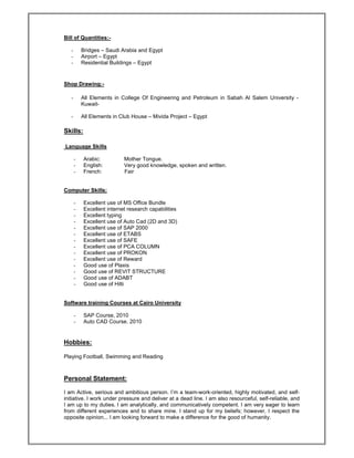 Bill of Quantities:-
- Bridges – Saudi Arabia and Egypt
- Airport – Egypt
- Residential Buildings – Egypt
Shop Drawing:-
- All Elements in College Of Engineering and Petroleum in Sabah Al Salem University -
Kuwait-
- All Elements in Club House – Mivida Project – Egypt
Skills:
Language Skills
- Arabic: Mother Tongue.
- English: Very good knowledge, spoken and written.
- French: Fair
Computer Skills:
- Excellent use of MS Office Bundle
- Excellent internet research capabilities
- Excellent typing
- Excellent use of Auto Cad (2D and 3D)
- Excellent use of SAP 2000
- Excellent use of ETABS
- Excellent use of SAFE
- Excellent use of PCA COLUMN
- Excellent use of PROKON
- Excellent use of Reward
- Good use of Plaxis
- Good use of REVIT STRUCTURE
- Good use of ADABT
- Good use of Hilti
Software training Courses at Cairo University
- SAP Course, 2010
- Auto CAD Course. 2010
Hobbies:
Playing Football, Swimming and Reading
Personal Statement:
I am Active, serious and ambitious person. I’m a team-work-oriented, highly motivated, and self-
initiative. I work under pressure and deliver at a dead line. I am also resourceful, self-reliable, and
I am up to my duties. I am analytically, and communicatively competent. I am very eager to learn
from different experiences and to share mine. I stand up for my beliefs; however, I respect the
opposite opinion... I am looking forward to make a difference for the good of humanity.
 