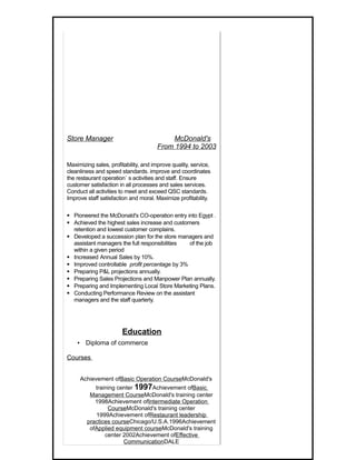 Store Manager                             McDonald's
                                      From 1994 to 2003

Maximizing sales, profitability, and improve quality, service,
cleanliness and speed standards. improve and coordinates
the restaurant operation` s activities and staff. Ensure
customer satisfaction in all processes and sales services.
Conduct all activities to meet and exceed QSC standards.
Improve staff satisfaction and moral. Maximize profitability.

 Pioneered the McDonald's CO-operation entry into Egypt .
 Achieved the highest sales increase and customers
  retention and lowest customer complains.
 Developed a succession plan for the store managers and
  assistant managers the full responsibilities  of the job
  within a given period
 Increased Annual Sales by 10%.
 Improved controllable profit percentage by 3%
 Preparing P&L projections annually.
 Preparing Sales Projections and Manpower Plan annually.
 Preparing and Implementing Local Store Marketing Plans.
 Conducting Performance Review on the assistant
  managers and the staff quarterly.




                       Education
    ▪ Diploma of commerce

Courses


     Achievement ofBasic Operation CourseMcDonald's
           training center 1997Achievement ofBasic
         Management CourseMcDonald's training center
           1998Achievement ofIntermediate Operation
                CourseMcDonald's training center
           1999Achievement ofRestaurant leadership
        practices courseChicago/U.S.A.1996Achievement
         ofApplied equipment courseMcDonald's training
               center 2002Achievement ofEffective
                      CommunicationDALE
 