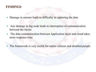 FINDINGS
 Damage in sensors leads to difficulty in capturing the data
 Any damage in fog node leads to interruption of communication
between the layers
 The data communication between Application layer and cloud takes
more response time
 The framework is very useful for senior citizens and disabled people
 