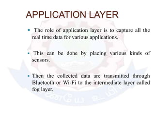 APPLICATION LAYER
 The role of application layer is to capture all the
real time data for various applications.
 This can be done by placing various kinds of
sensors.
 Then the collected data are transmitted through
Bluetooth or Wi-Fi to the intermediate layer called
fog layer.
 