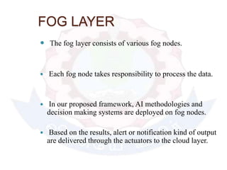 FOG LAYER
 The fog layer consists of various fog nodes.
 Each fog node takes responsibility to process the data.
 In our proposed framework, AI methodologies and
decision making systems are deployed on fog nodes.
 Based on the results, alert or notification kind of output
are delivered through the actuators to the cloud layer.
 