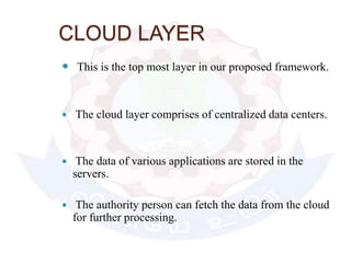 CLOUD LAYER
 This is the top most layer in our proposed framework.
 The cloud layer comprises of centralized data centers.
 The data of various applications are stored in the
servers.
 The authority person can fetch the data from the cloud
for further processing.
 