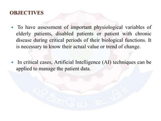 OBJECTIVES
 To have assessment of important physiological variables of
elderly patients, disabled patients or patient with chronic
disease during critical periods of their biological functions. It
is necessary to know their actual value or trend of change.
 In critical cases, Artificial Intelligence (AI) techniques can be
applied to manage the patient data.
 