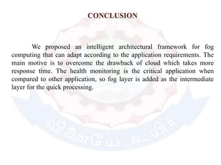 CONCLUSION
We proposed an intelligent architectural framework for fog
computing that can adapt according to the application requirements. The
main motive is to overcome the drawback of cloud which takes more
response time. The health monitoring is the critical application when
compared to other application, so fog layer is added as the intermediate
layer for the quick processing.
 