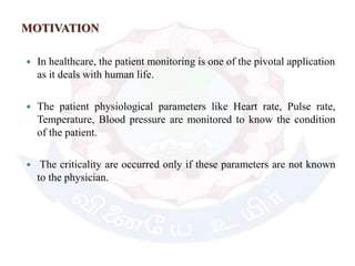 MOTIVATION
 In healthcare, the patient monitoring is one of the pivotal application
as it deals with human life.
 The patient physiological parameters like Heart rate, Pulse rate,
Temperature, Blood pressure are monitored to know the condition
of the patient.
 The criticality are occurred only if these parameters are not known
to the physician.
 