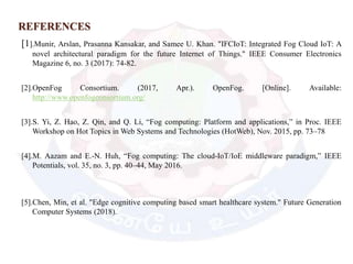 REFERENCES
[1].Munir, Arslan, Prasanna Kansakar, and Samee U. Khan. "IFCIoT: Integrated Fog Cloud IoT: A
novel architectural paradigm for the future Internet of Things." IEEE Consumer Electronics
Magazine 6, no. 3 (2017): 74-82.
[2].OpenFog Consortium. (2017, Apr.). OpenFog. [Online]. Available:
http://www.openfogconsortium.org/
[3].S. Yi, Z. Hao, Z. Qin, and Q. Li, “Fog computing: Platform and applications,” in Proc. IEEE
Workshop on Hot Topics in Web Systems and Technologies (HotWeb), Nov. 2015, pp. 73–78
[4].M. Aazam and E.-N. Huh, “Fog computing: The cloud-IoT/IoE middleware paradigm,” IEEE
Potentials, vol. 35, no. 3, pp. 40–44, May 2016.
[5].Chen, Min, et al. "Edge cognitive computing based smart healthcare system." Future Generation
Computer Systems (2018).
 