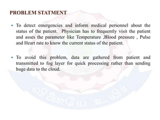 PROBLEM STATMENT
 To detect emergencies and inform medical personnel about the
status of the patient. Physician has to frequently visit the patient
and asses the parameter like Temperature ,Blood pressure , Pulse
and Heart rate to know the current status of the patient.
 To avoid this problem, data are gathered from patient and
transmitted to fog layer for quick processing rather than sending
huge data to the cloud.
 