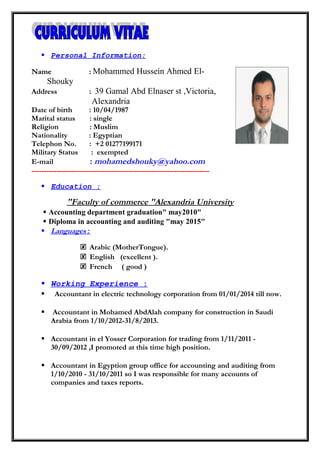  Personal Information:
NameName :: Mohammed Hussein Ahmed El-
Shouky
Address : 39 Gamal Abd Elnaser st ,Victoria,
Alexandria
Date of birth : 10/04/1987
Marital status : single
Religion : Muslim
Nationality : Egyptian
Telephon No. : +2 01277199171
Military Status : exempted
E-mail : mohamedshouky@yahoo.com
-----------------------------------------------------------------------
 Education :
Faculty of commerce "Alexandria University"
 Accounting department graduation" may2010"
 Diploma in accounting and auditing "may 2015"
 Languages:
 Arabic (MotherTongue).
 English (excellent ).
 French ( good )
 Working Experience :
 Accountant in electric technology corporation from 01/01/2014 till now.
 Accountant in Mohamed AbdAlah company for construction in Saudi
Arabia from 1/10/2012-31/8/2013.
 Accountant in el Yosser Corporation for trading from 1/11/2011 -
30/09/2012 ,I promoted at this time high position.
 Accountant in Egyption group office for accounting and auditing from
1/10/2010 - 31/10/2011 so I was responsible for many accounts of
companies and taxes reports.
 