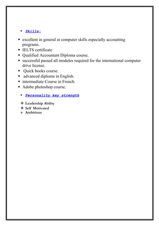  Skills:
 excellent in general at computer skills especially accounting
programs.
 IELTS certificate
 Qualified Accountant Diploma course.
 successful passed all modules required for the international computer
drive license.
 Quick books course.
 advanced diploma in English.
 intermediate Course in French.
 Adobe photoshop course.
 Personality key strength
 Leadership Ability
 Self Motivated
 Ambitious
 
