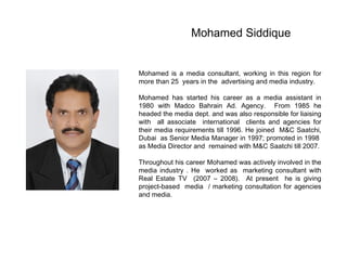 Mohamed Siddique Mohamed is a media consultant, working in this region for more than 25  years in the  advertising and media industry. Mohamed has started his career as a media assistant in 1980 with Madco Bahrain Ad. Agency.  From 1985 he headed the media dept. and was also responsible for liaising with  all associate  international  clients and agencies for their media requirements till 1996. He joined  M&C Saatchi, Dubai  as Senior Media Manager in 1997; promoted in 1998  as Media Director and  remained with M&C Saatchi till 2007. Throughout his career Mohamed was actively involved in the media industry . He  worked as  marketing consultant with Real Estate TV  (2007 – 2008).  At present  he is giving project-based  media  / marketing consultation for agencies and media. 