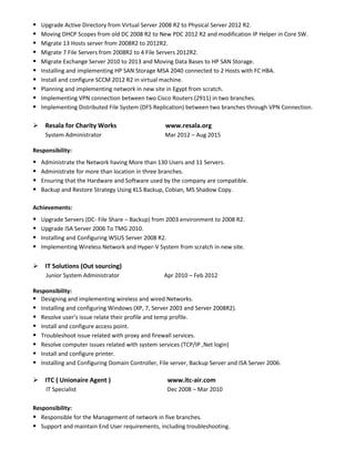  Upgrade Active Directory from Virtual Server 2008 R2 to Physical Server 2012 R2.
 Moving DHCP Scopes from old DC 2008 R2 to New PDC 2012 R2 and modification IP Helper in Core SW.
 Migrate 13 Hosts server from 2008R2 to 2012R2.
 Migrate 7 File Servers from 2008R2 to 4 File Servers 2012R2.
 Migrate Exchange Server 2010 to 2013 and Moving Data Bases to HP SAN Storage.
 Installing and implementing HP SAN Storage MSA 2040 connected to 2 Hosts with FC HBA.
 Install and configure SCCM 2012 R2 in virtual machine.
 Planning and implementing network in new site in Egypt from scratch.
 Implementing VPN connection between two Cisco Routers (2911) in two branches.
 Implementing Distributed File System (DFS Replication) between two branches through VPN Connection.
 Resala for Charity Works www.resala.org
System Administrator Mar 2012 – Aug 2015
Responsibility:
 Administrate the Network having More than 130 Users and 11 Servers.
 Administrate for more than location in three branches.
 Ensuring that the Hardware and Software used by the company are compatible.
 Backup and Restore Strategy Using KLS Backup, Cobian, MS Shadow Copy.
Achievements:
 Upgrade Servers (DC- File Share – Backup) from 2003 environment to 2008 R2.
 Upgrade ISA Server 2006 To TMG 2010.
 Installing and Configuring WSUS Server 2008 R2.
 Implementing Wireless Network and Hyper-V System from scratch in new site.
 IT Solutions (Out sourcing)
Junior System Administrator Apr 2010 – Feb 2012
Responsibility:
 Designing and implementing wireless and wired Networks.
 Installing and configuring Windows (XP, 7, Server 2003 and Server 2008R2).
 Resolve user’s issue relate their profile and temp profile.
 Install and configure access point.
 Troubleshoot issue related with proxy and firewall services.
 Resolve computer issues related with system services (TCP/IP ,Net login)
 Install and configure printer.
 Installing and Configuring Domain Controller, File server, Backup Server and ISA Server 2006.
 ITC ( Unionaire Agent ) www.itc-air.com
IT Specialist Dec 2008 – Mar 2010
Responsibility:
 Responsible for the Management of network in five branches.
 Support and maintain End User requirements, including troubleshooting.
 