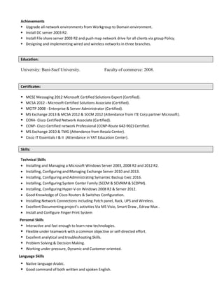 Achievements
 Upgrade all network environments from Workgroup to Domain environment.
 Install DC server 2003 R2.
 Install File share server 2003 R2 and push map network drive for all clients via group Policy.
 Designing and implementing wired and wireless networks in three branches.
Education:
University: Bani-Suef University. Faculty of commerce: 2008.
Certificates:
 MCSE Messaging 2012 Microsoft Certified Solutions Expert (Certified).
 MCSA 2012 - Microsoft Certified Solutions Associate (Certified).
 MCITP 2008 - Enterprise & Server Administrator (Certified).
 MS Exchange 2013 & MCSA 2012 & SCCM 2012 (Attendance from ITE Corp partner Microsoft).
 CCNA- Cisco Certified Network Associate (Certified).
 CCNP- Cisco Certified network Professional (CCNP-Route 642-902) Certified.
 MS Exchange 2010 & TMG (Attendance from Resala Center).
 Cisco IT Essentials I & II (Attendance in YAT Education Center).
Skills:
Technical Skills
 Installing and Managing a Microsoft Windows Server 2003, 2008 R2 and 2012 R2.
 Installing, Configuring and Managing Exchange Server 2010 and 2013.
 Installing, Configuring and Administrating Symantec Backup Exec 2016.
 Installing, Configuring System Center Family (SCCM & SCVMM & SCDPM).
 Installing, Configuring Hyper-V on Windows 2008 R2 & Server 2012.
 Good Knowledge of Cisco Routers & Switches Configuration.
 Installing Network Connections including Patch panel, Rack, UPS and Wireless.
 Excellent Documenting project’s activities Via MS Visio, Smart Draw , Edraw Max .
 Install and Configure Finger Print System
Personal Skills
 Interactive and fast enough to learn new technologies.
 Flexible under teamwork with a common objective or self-directed effort.
 Excellent analytical and troubleshooting Skills.
 Problem Solving & Decision Making.
 Working under pressure, Dynamic and Customer oriented.
Language Skills
 Native language Arabic.
 Good command of both written and spoken English.
 