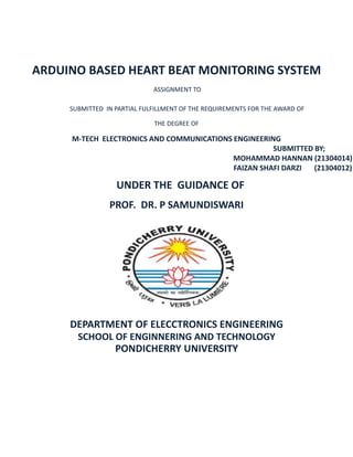 ARDUINO BASED HEART BEAT MONITORING SYSTEM
ASSIGNMENT TO
SUBMITTED IN PARTIAL FULFILLMENT OF THE REQUIREMENTS FOR THE AWARD OF
THE DEGREE OF
M-TECH ELECTRONICS AND COMMUNICATIONS ENGINEERING
SUBMITTED BY;
MOHAMMAD HANNAN (21304014)
FAIZAN SHAFI DARZI (21304012)
UNDER THE GUIDANCE OF
PROF. DR. P SAMUNDISWARI
DEPARTMENT OF ELECCTRONICS ENGINEERING
SCHOOL OF ENGINNERING AND TECHNOLOGY
PONDICHERRY UNIVERSITY
 
