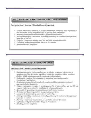 Service Advisor 1 Year and 9 Months (Areas of Expertise):
Problem Sensitivity – The ability to tell when something is wrong or is likely to go wrong. It
does not involve solving the problem, only recognizing there is a problem.
Advising customers about necessary service for routine maintenance.
Helping & identifying a mechanical problem by questioning the customer or doing a visual
inspection or road test.
Preparing a repair order showing time, cost, and labor estimates for service.
Explain the work performed and the charges to the customer.
Handling customer complaints.
AL- YOUSUF MOTORS (SUZUKI).LLC, UAE - Dubai/Abu Dhabi
Service Advisor 4 Months (Areas of Expertise):
Ascertains automotive problems and services by listening to customer's description of
symptoms; clarifying description of problems; conducting inspections; taking test drives;
checking vehicle maintenance records; examining service schedules.
Updating job knowledge by participating in educational opportunities; reading
manufacturers' publications.
Developing estimates by costing materials, supplies, and labor; calculating customer's
payment, including deductibles.
Enhance organization reputation by accepting ownership for accomplishing new and different
requests; exploring opportunities to add value to job accomplishments.
Responsible for generating and maintaining new and existing business.
Designing and developing solutions to solve customer problems.
Managing & developing long-term customer relationships.
Helping & identifying a mechanical problem by questioning the customer or doing a visual
inspection or road test.
Preparing a repair order showing time, cost, and labor estimates for service.
Explain the work performed and the charges to the customer.
Handling customer complaints.
AL TAYER MOTORS (FORD).LLC, UAE Dubai
 