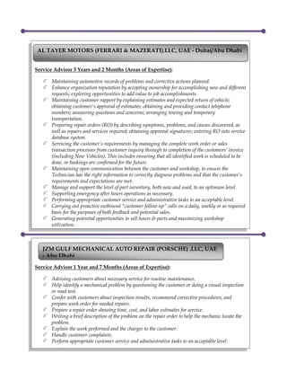Service Advisor 3 Years and 2 Months (Areas of Expertise):
Maintaining automotive records of problems and corrective actions planned.
Enhance organization reputation by accepting ownership for accomplishing new and different
requests; exploring opportunities to add value to job accomplishments.
Maintaining customer rapport by explaining estimates and expected return of vehicle;
obtaining customer's approval of estimates; obtaining and providing contact telephone
numbers; answering questions and concerns; arranging towing and temporary
transportation.
Preparing repair orders (RO) by describing symptoms, problems, and causes discovered, as
well as repairs and services required; obtaining approval signatures; entering RO into service
database system.
Servicing the customer’s requirements by managing the complete work order or sales
transaction processes from customer inquiry through to completion of the customers’ invoice
(including New Vehicles). This includes ensuring that all identified work is scheduled to be
done, or bookings are confirmed for the future.
Maintaining open communication between the customer and workshop, to ensure the
Technician has the right information to correctly diagnose problems and that the customer’s
requirements and expectations are met.
Manage and support the level of part inventory, both new and used, to an optimum level.
Supporting emergency after hours operations as necessary.
Performing appropriate customer service and administrative tasks to an acceptable level.
Carrying out proactive outbound “customer follow up” calls on a daily, weekly or as required
basis for the purposes of both feedback and potential sales.
Generating potential opportunities to sell hours & parts and maximizing workshop
utilization.
AL TAYER MOTORS (FERRARI & MAZERATI).LLC, UAE - Dubai/Abu Dhabi
Service Advisor 1 Year and 7 Months (Areas of Expertise):
Advising customers about necessary service for routine maintenance.
Help identify a mechanical problem by questioning the customer or doing a visual inspection
or road test.
Confer with customers about inspection results, recommend corrective procedures, and
prepare work order for needed repairs.
Prepare a repair order showing time, cost, and labor estimates for service.
Writing a brief description of the problem on the repair order to help the mechanic locate the
problem.
Explain the work performed and the charges to the customer.
Handle customer complaints.
Perform appropriate customer service and administrative tasks to an acceptable level.
JZM GULF MECHANICAL AUTO REPAIR (PORSCHE) .LLC, UAE
- Abu Dhabi
 