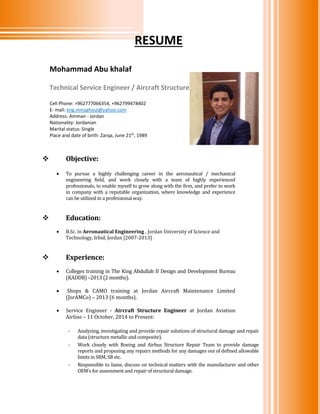 RESUME
 Objective:
 To pursue a highly challenging career in the aeronautical / mechanical
engineering field, and work closely with a team of highly experienced
professionals, to enable myself to grow along with the firm, and prefer to work
in company with a reputable organization, where knowledge and experience
can be utilized in a professional way.
 Education:
 B.Sc. in Aeronautical Engineering , Jordan University of Science and
Technology, Irbid, Jordan [2007-2013]
 Experience:
 Colleges training in The King Abdullah II Design and Development Bureau
(KADDB) –2013 (2 months).
 Shops & CAMO training at Jordan Aircraft Maintenance Limited
(JorAMCo) – 2013 (6 months).
 Service Engineer - Aircraft Structure Engineer at Jordan Aviation
Airline – 11 October, 2014 to Present:
- Analyzing, investigating and provide repair solutions of structural damage and repair
data (structure metallic and composite).
- Work closely with Boeing and Airbus Structure Repair Team to provide damage
reports and proposing any repairs methods for any damages out of defined allowable
limits in SRM, SB etc.
- Responsible to liaise, discuss on technical matters with the manufacturer and other
OEM’s for assessment and repair of structural damage.
Mohammad Abu khalaf
Technical Service Engineer / Aircraft Structure
Cell Phone: +962777066354, +962799478402
E- mail: eng.mmzghoul@yahoo.com
Address: Amman - Jordan
Nationality: Jordanian
Marital status: Single
Place and date of birth: Zarqa, June 21th
, 1989
 