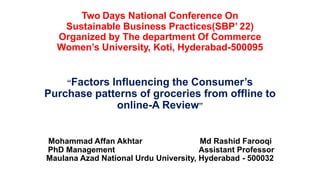 Two Days National Conference On
Sustainable Business Practices(SBP’ 22)
Organized by The department Of Commerce
Women’s University, Koti, Hyderabad-500095
“Factors Influencing the Consumer’s
Purchase patterns of groceries from offline to
online-A Review”
Mohammad Affan Akhtar Md Rashid Farooqi
PhD Management Assistant Professor
Maulana Azad National Urdu University, Hyderabad - 500032
 