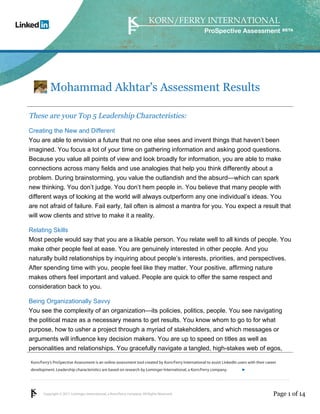 Copyright © 2011 Lominger International, a Korn/Ferry company. All Rights Reserved.
Korn/Ferry’s ProSpective Assessment is an online assessment tool created by Korn/Ferry International to assist LinkedIn users with their career
development. Leadership characteristics are based on research by Lominger International, a Korn/Ferry company.
ProSpective Assessment
Mohammad Akhtar's Assessment Results
These are your Top 5 Leadership Characteristics:
Creating the New and Different
You are able to envision a future that no one else sees and invent things that haven’t been
imagined. You focus a lot of your time on gathering information and asking good questions.
Because you value all points of view and look broadly for information, you are able to make
connections across many fields and use analogies that help you think differently about a
problem. During brainstorming, you value the outlandish and the absurd—which can spark
new thinking. You don’t judge. You don’t hem people in. You believe that many people with
different ways of looking at the world will always outperform any one individual’s ideas. You
are not afraid of failure. Fail early, fail often is almost a mantra for you. You expect a result that
will wow clients and strive to make it a reality.
Relating Skills
Most people would say that you are a likable person. You relate well to all kinds of people. You
make other people feel at ease. You are genuinely interested in other people. And you
naturally build relationships by inquiring about people’s interests, priorities, and perspectives.
After spending time with you, people feel like they matter. Your positive, affirming nature
makes others feel important and valued. People are quick to offer the same respect and
consideration back to you.
Being Organizationally Savvy
You see the complexity of an organization—its policies, politics, people. You see navigating
the political maze as a necessary means to get results. You know whom to go to for what
purpose, how to usher a project through a myriad of stakeholders, and which messages or
arguments will influence key decision makers. You are up to speed on titles as well as
personalities and relationships. You gracefully navigate a tangled, high-stakes web of egos,
Page 1 of 14
linkedin.kornferry.com
 