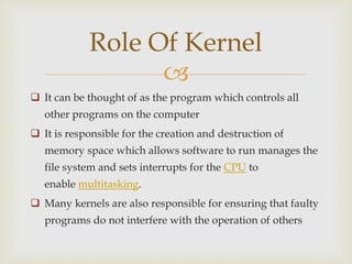 
 It can be thought of as the program which controls all
other programs on the computer
 It is responsible for the creation and destruction of
memory space which allows software to run manages the
file system and sets interrupts for the CPU to
enable multitasking.
 Many kernels are also responsible for ensuring that faulty
programs do not interfere with the operation of others
Role Of Kernel
 