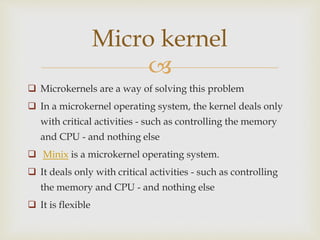 
 Microkernels are a way of solving this problem
 In a microkernel operating system, the kernel deals only
with critical activities - such as controlling the memory
and CPU - and nothing else
 Minix is a microkernel operating system.
 It deals only with critical activities - such as controlling
the memory and CPU - and nothing else
 It is flexible
Micro kernel
 
