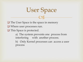 
 The User Space is the space in memory
 Where user processes run.
 This Space is protected.
a) The system prevents one process from
interfering with another process.
b) Only Kernel processes can access a user
process
User Space
 