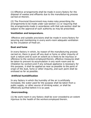 (1) Effective arrangements shall be made in every factory for the
disposal of wastes and effluents due to the manufacturing process
carried on therein.
(2) The Provincial Government may make rules prescribing the
arrangements to be made under sub-section (1) or requiring that
the arrangements made in accordance with that sub-section shall be
subject to the approval of such authority as may be prescribed.
Ventilation and temperature.
Effective and suitable provisions shall be made in every factory for
securing and maintaining in every work-room adequate ventilation
by the circulation of fresh air.
Dust and fume
In every factory in which, by reason of the manufacturing process
carried on, there is given off any dust or fume or other impurity of
such a nature and to such an extent as is likely to be injurious or
offensive to the workers employed therein, effective measures shall
be taken to prevent its accumulation in any work-room and its
inhalation by workers and if any exhaust appliance is necessary for
this purpose, it shall be applied as near as possible to the point of
origin of the dust, fume or other impurity, and such point shall be
enclosed so far as possible.
Artificial humidification
In any factory in which the humidity of the air is artificially
increased, the water used for the purpose shall be taken from a
public supply, or other source of drinking water, or shall be
effectively purified before it is so used.
Overcrowding.
(1) No work-room in any factory shall be over-crowded to an extent
injurious to the health of the workers employed therein.
 
