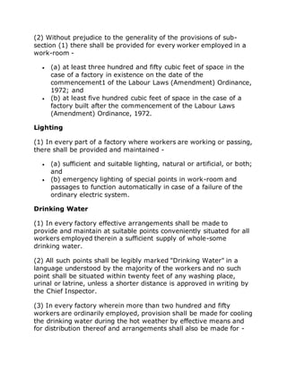 (2) Without prejudice to the generality of the provisions of sub-
section (1) there shall be provided for every worker employed in a
work-room -
 (a) at least three hundred and fifty cubic feet of space in the
case of a factory in existence on the date of the
commencement1 of the Labour Laws (Amendment) Ordinance,
1972; and
 (b) at least five hundred cubic feet of space in the case of a
factory built after the commencement of the Labour Laws
(Amendment) Ordinance, 1972.
Lighting
(1) In every part of a factory where workers are working or passing,
there shall be provided and maintained -
 (a) sufficient and suitable lighting, natural or artificial, or both;
and
 (b) emergency lighting of special points in work-room and
passages to function automatically in case of a failure of the
ordinary electric system.
Drinking Water
(1) In every factory effective arrangements shall be made to
provide and maintain at suitable points conveniently situated for all
workers employed therein a sufficient supply of whole-some
drinking water.
(2) All such points shall be legibly marked "Drinking Water" in a
language understood by the majority of the workers and no such
point shall be situated within twenty feet of any washing place,
urinal or latrine, unless a shorter distance is approved in writing by
the Chief Inspector.
(3) In every factory wherein more than two hundred and fifty
workers are ordinarily employed, provision shall be made for cooling
the drinking water during the hot weather by effective means and
for distribution thereof and arrangements shall also be made for -
 