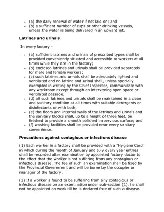  (a) the daily renewal of water if not laid on; and
 (b) a sufficient number of cups or other drinking vessels,
unless the water is being delivered in an upward jet.
Latrines and urinals
In every factory -
 (a) sufficient latrines and urinals of prescribed types shall be
provided conveniently situated and accessible to workers at all
times while they are in the factory;
 (b) enclosed latrines and urinals shall be provided separately
for male and female workers;
 (c) such latrines and urinals shall be adequately lighted and
ventilated and no latrine and urinal shall, unless specially
exempted in writing by the Chief Inspector, communicate with
any workroom except through an intervening open space or
ventilated passage;
 (d) all such latrines and urinals shall be maintained in a clean
and sanitary condition at all times with suitable detergents or
disinfectants or with both;
 (e) the floors and internal walls of the latrines and urinals and
the sanitary blocks shall, up to a height of three feet, be
finished to provide a smooth polished impervious surface; and
 (f) washing facilities shall be provided near every sanitary
convenience.
Precautions against contagious or infections disease
(1) Each worker in a factory shall be provided with a "Hygiene Card'
in which during the month of January and July every year entries
shall be recorded after examination by appointed factory doctor to
the effect that the worker is not suffering from any contagious or
infectious disease. The fee of such an examination shall be fixed by
the Provincial Government and will be borne by the occupier or
manager of the factory.
(2) If a worker is found to be suffering from any contagious or
infectious disease on an examination under sub-section (1), he shall
not be appointed on work till he is declared free of such a disease.
 