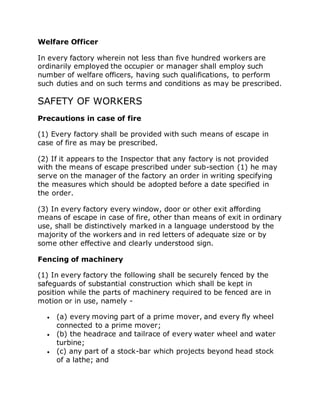 Welfare Officer
In every factory wherein not less than five hundred workers are
ordinarily employed the occupier or manager shall employ such
number of welfare officers, having such qualifications, to perform
such duties and on such terms and conditions as may be prescribed.
SAFETY OF WORKERS
Precautions in case of fire
(1) Every factory shall be provided with such means of escape in
case of fire as may be prescribed.
(2) If it appears to the Inspector that any factory is not provided
with the means of escape prescribed under sub-section (1) he may
serve on the manager of the factory an order in writing specifying
the measures which should be adopted before a date specified in
the order.
(3) In every factory every window, door or other exit affording
means of escape in case of fire, other than means of exit in ordinary
use, shall be distinctively marked in a language understood by the
majority of the workers and in red letters of adequate size or by
some other effective and clearly understood sign.
Fencing of machinery
(1) In every factory the following shall be securely fenced by the
safeguards of substantial construction which shall be kept in
position while the parts of machinery required to be fenced are in
motion or in use, namely -
 (a) every moving part of a prime mover, and every fly wheel
connected to a prime mover;
 (b) the headrace and tailrace of every water wheel and water
turbine;
 (c) any part of a stock-bar which projects beyond head stock
of a lathe; and
 