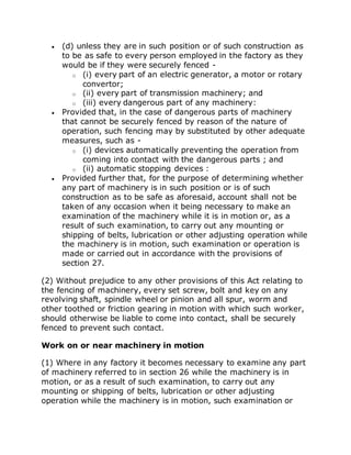  (d) unless they are in such position or of such construction as
to be as safe to every person employed in the factory as they
would be if they were securely fenced -
o (i) every part of an electric generator, a motor or rotary
convertor;
o (ii) every part of transmission machinery; and
o (iii) every dangerous part of any machinery:
 Provided that, in the case of dangerous parts of machinery
that cannot be securely fenced by reason of the nature of
operation, such fencing may by substituted by other adequate
measures, such as -
o (i) devices automatically preventing the operation from
coming into contact with the dangerous parts ; and
o (ii) automatic stopping devices :
 Provided further that, for the purpose of determining whether
any part of machinery is in such position or is of such
construction as to be safe as aforesaid, account shall not be
taken of any occasion when it being necessary to make an
examination of the machinery while it is in motion or, as a
result of such examination, to carry out any mounting or
shipping of belts, lubrication or other adjusting operation while
the machinery is in motion, such examination or operation is
made or carried out in accordance with the provisions of
section 27.
(2) Without prejudice to any other provisions of this Act relating to
the fencing of machinery, every set screw, bolt and key on any
revolving shaft, spindle wheel or pinion and all spur, worm and
other toothed or friction gearing in motion with which such worker,
should otherwise be liable to come into contact, shall be securely
fenced to prevent such contact.
Work on or near machinery in motion
(1) Where in any factory it becomes necessary to examine any part
of machinery referred to in section 26 while the machinery is in
motion, or as a result of such examination, to carry out any
mounting or shipping of belts, lubrication or other adjusting
operation while the machinery is in motion, such examination or
 