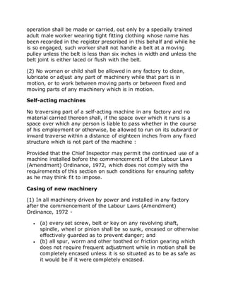 operation shall be made or carried, out only by a specially trained
adult male worker wearing tight fitting clothing whose name has
been recorded in the register prescribed in this behalf and while he
is so engaged, such worker shall not handle a belt at a moving
pulley unless the belt is less than six inches in width and unless the
belt joint is either laced or flush with the belt.
(2) No woman or child shall be allowed in any factory to clean,
lubricate or adjust any part of machinery while that part is in
motion, or to work between moving parts or between fixed and
moving parts of any machinery which is in motion.
Self-acting machines
No traversing part of a self-acting machine in any factory and no
material carried thereon shall, if the space over which it runs is a
space over which any person is liable to pass whether in the course
of his employment or otherwise, be allowed to run on its outward or
inward traverse within a distance of eighteen inches from any fixed
structure which is not part of the machine :
Provided that the Chief Inspector may permit the continued use of a
machine installed before the commencement1 of the Labour Laws
(Amendment) Ordinance, 1972, which does not comply with the
requirements of this section on such conditions for ensuring safety
as he may think fit to impose.
Casing of new machinery
(1) In all machinery driven by power and installed in any factory
after the commencement of the Labour Laws (Amendment)
Ordinance, 1972 -
 (a) every set screw, belt or key on any revolving shaft,
spindle, wheel or pinion shall be so sunk, encased or otherwise
effectively guarded as to prevent danger; and
 (b) all spur, worm and other toothed or friction gearing which
does not require frequent adjustment while in motion shall be
completely encased unless it is so situated as to be as safe as
it would be if it were completely encased.
 