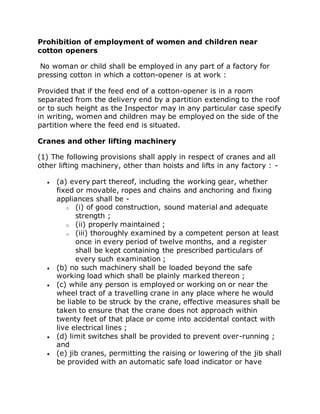 Prohibition of employment of women and children near
cotton openers
No woman or child shall be employed in any part of a factory for
pressing cotton in which a cotton-opener is at work :
Provided that if the feed end of a cotton-opener is in a room
separated from the delivery end by a partition extending to the roof
or to such height as the Inspector may in any particular case specify
in writing, women and children may be employed on the side of the
partition where the feed end is situated.
Cranes and other lifting machinery
(1) The following provisions shall apply in respect of cranes and all
other lifting machinery, other than hoists and lifts in any factory : -
 (a) every part thereof, including the working gear, whether
fixed or movable, ropes and chains and anchoring and fixing
appliances shall be -
o (i) of good construction, sound material and adequate
strength ;
o (ii) properly maintained ;
o (iii) thoroughly examined by a competent person at least
once in every period of twelve months, and a register
shall be kept containing the prescribed particulars of
every such examination ;
 (b) no such machinery shall be loaded beyond the safe
working load which shall be plainly marked thereon ;
 (c) while any person is employed or working on or near the
wheel tract of a travelling crane in any place where he would
be liable to be struck by the crane, effective measures shall be
taken to ensure that the crane does not approach within
twenty feet of that place or come into accidental contact with
live electrical lines ;
 (d) limit switches shall be provided to prevent over-running ;
and
 (e) jib cranes, permitting the raising or lowering of the jib shall
be provided with an automatic safe load indicator or have
 