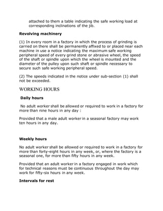 attached to them a table indicating the safe working load at
corresponding inclinations of the jib.
Revolving machinery
(1) In every room in a factory in which the process of grinding is
carried on there shall be permanently affixed to or placed near each
machine in use a notice indicating the maximum safe working
peripheral speed of every grind stone or abrasive wheel, the speed
of the shaft or spindle upon which the wheel is mounted and the
diameter of the pulley upon such shaft or spindle necessary to
secure such safe working peripheral speed.
(2) The speeds indicated in the notice under sub-section (1) shall
not be exceeded.
WORKING HOURS
Daily hours
No adult worker shall be allowed or required to work in a factory for
more than nine hours in any day :
Provided that a male adult worker in a seasonal factory may work
ten hours in any day.
Weekly hours
No adult worker shall be allowed or required to work in a factory for
more than forty-eight hours in any week, or, where the factory is a
seasonal one, for more than fifty hours in any week.
Provided that an adult worker in a factory engaged in work which
for technical reasons must be continuous throughout the day may
work for fifty-six hours in any week.
Intervals for rest
 